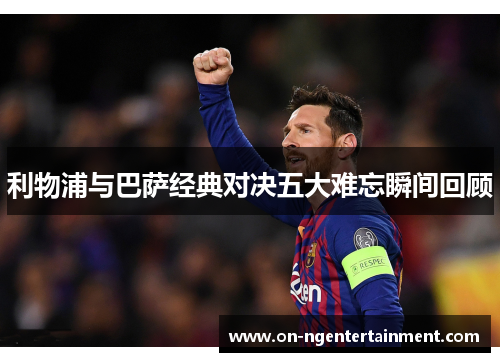 利物浦与巴萨经典对决五大难忘瞬间回顾