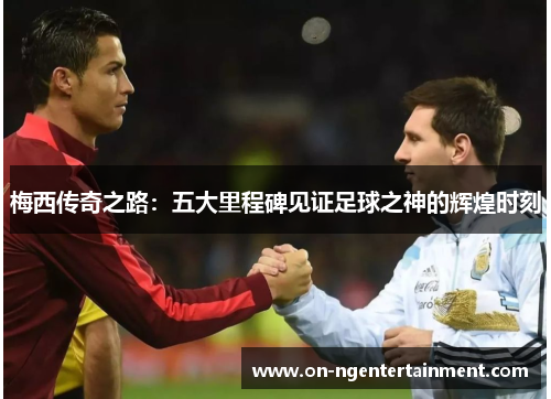 梅西传奇之路：五大里程碑见证足球之神的辉煌时刻