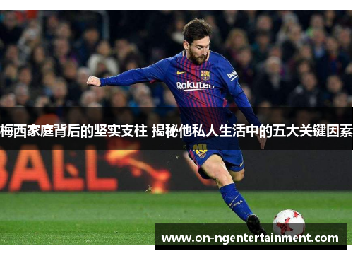 梅西家庭背后的坚实支柱 揭秘他私人生活中的五大关键因素