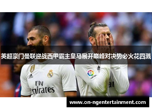 英超豪门曼联迎战西甲霸主皇马展开巅峰对决势必火花四溅