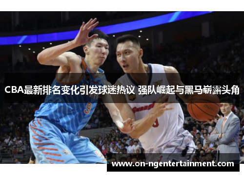 CBA最新排名变化引发球迷热议 强队崛起与黑马崭露头角