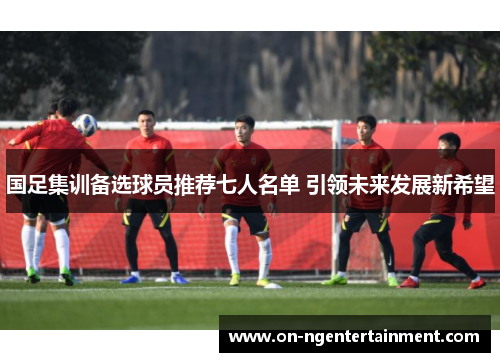 国足集训备选球员推荐七人名单 引领未来发展新希望