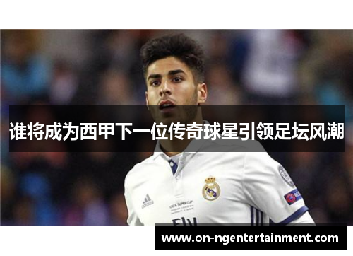 谁将成为西甲下一位传奇球星引领足坛风潮