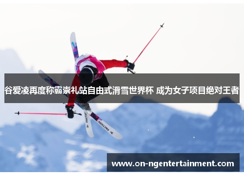 谷爱凌再度称霸崇礼站自由式滑雪世界杯 成为女子项目绝对王者