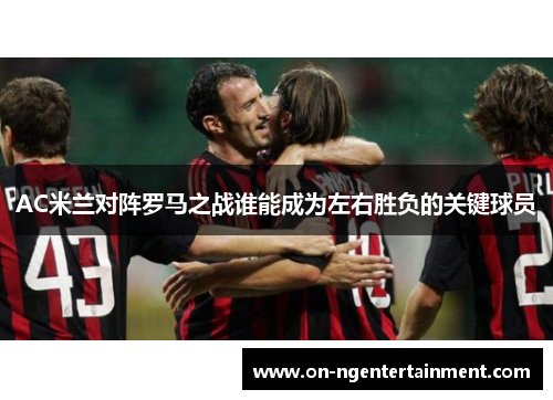 AC米兰对阵罗马之战谁能成为左右胜负的关键球员