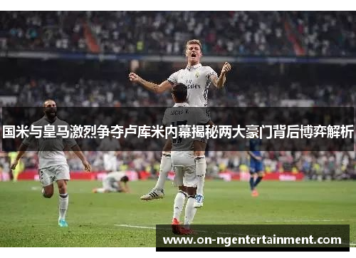 国米与皇马激烈争夺卢库米内幕揭秘两大豪门背后博弈解析