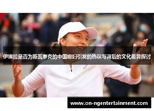 伊埃拉是否为斯瓦泰克的中国媳妇引发的热议与背后的文化差异探讨