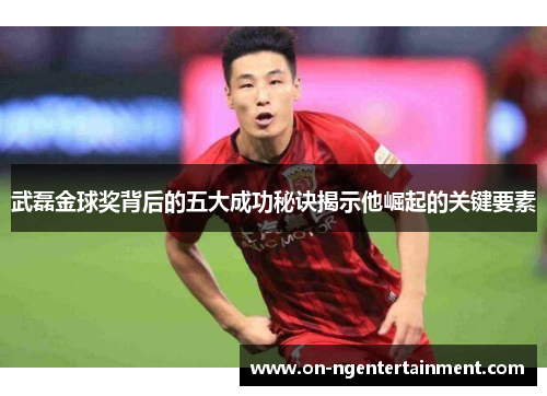 武磊金球奖背后的五大成功秘诀揭示他崛起的关键要素