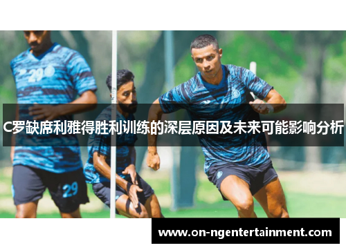 C罗缺席利雅得胜利训练的深层原因及未来可能影响分析