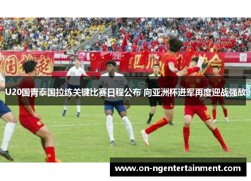 U20国青泰国拉练关键比赛日程公布 向亚洲杯进军再度迎战强敌