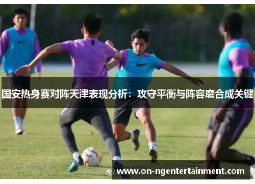 国安热身赛对阵天津表现分析：攻守平衡与阵容磨合成关键