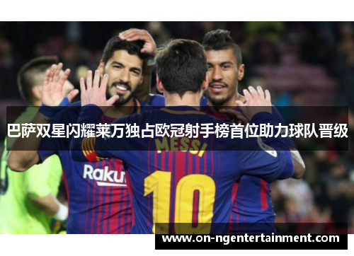 巴萨双星闪耀莱万独占欧冠射手榜首位助力球队晋级