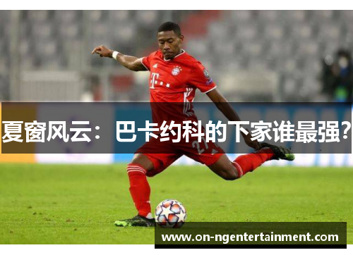 夏窗风云：巴卡约科的下家谁最强？
