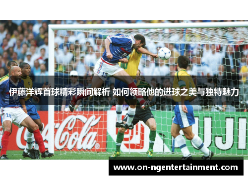 伊藤洋辉首球精彩瞬间解析 如何领略他的进球之美与独特魅力