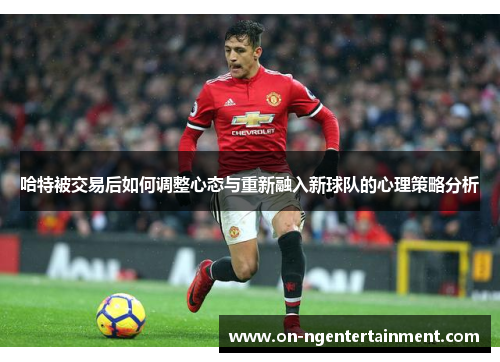 哈特被交易后如何调整心态与重新融入新球队的心理策略分析