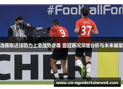 洛佩斯进球助力上港强势逆袭 亚冠赛况深度分析与未来展望