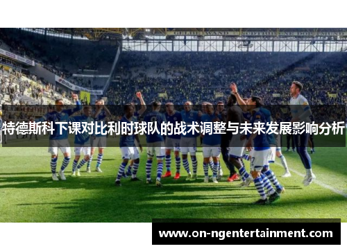 特德斯科下课对比利时球队的战术调整与未来发展影响分析