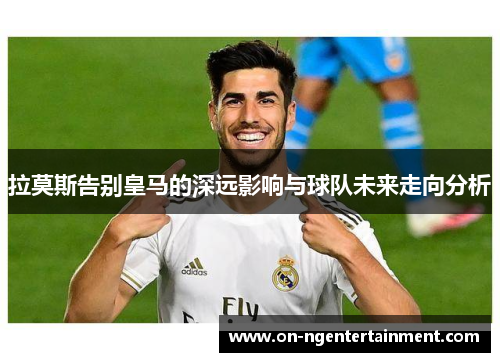 拉莫斯告别皇马的深远影响与球队未来走向分析
