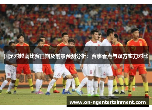 国足对越南比赛日期及前景预测分析：赛事看点与双方实力对比
