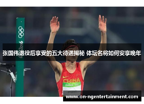张国伟退役后享受的五大待遇揭秘 体坛名将如何安享晚年