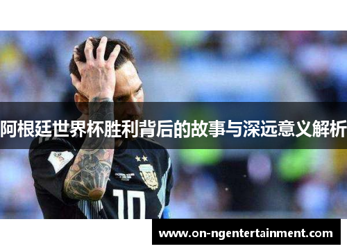 阿根廷世界杯胜利背后的故事与深远意义解析