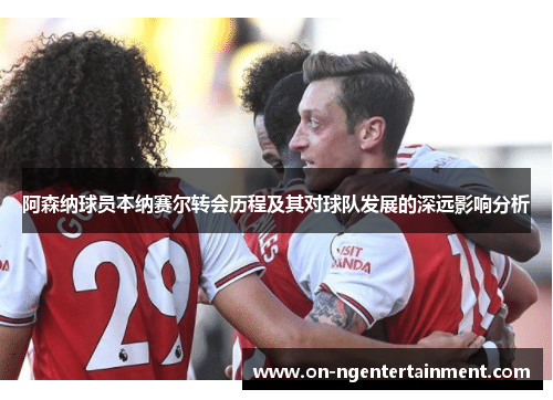 阿森纳球员本纳赛尔转会历程及其对球队发展的深远影响分析