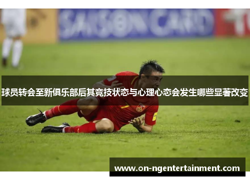 球员转会至新俱乐部后其竞技状态与心理心态会发生哪些显著改变