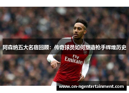 阿森纳五大名宿回顾：传奇球员如何塑造枪手辉煌历史