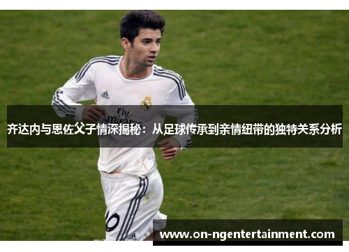 齐达内与恩佐父子情深揭秘：从足球传承到亲情纽带的独特关系分析