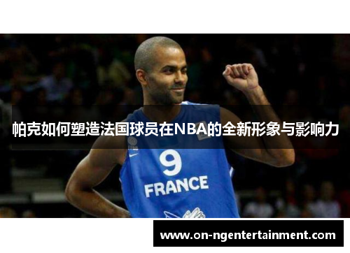 帕克如何塑造法国球员在NBA的全新形象与影响力