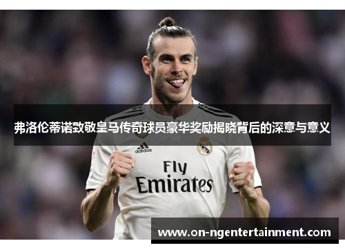 弗洛伦蒂诺致敬皇马传奇球员豪华奖励揭晓背后的深意与意义