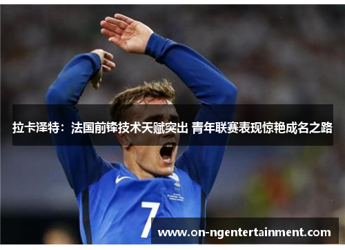 拉卡泽特：法国前锋技术天赋突出 青年联赛表现惊艳成名之路