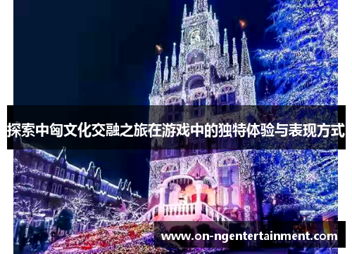 探索中匈文化交融之旅在游戏中的独特体验与表现方式