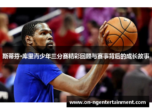 斯蒂芬·库里青少年三分赛精彩回顾与赛事背后的成长故事