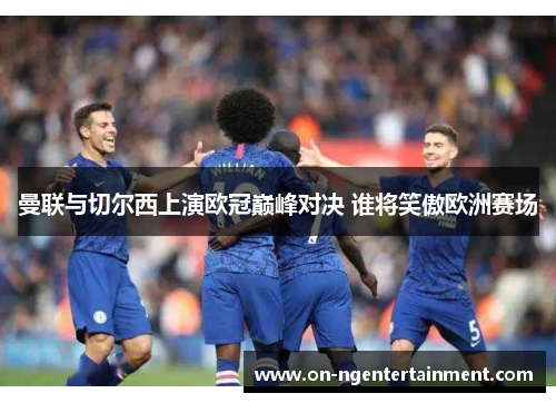 曼联与切尔西上演欧冠巅峰对决 谁将笑傲欧洲赛场