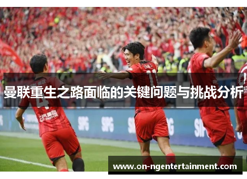 曼联重生之路面临的关键问题与挑战分析