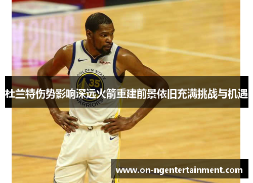 杜兰特伤势影响深远火箭重建前景依旧充满挑战与机遇