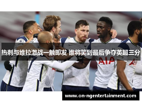 热刺与维拉激战一触即发 谁将笑到最后争夺英超三分