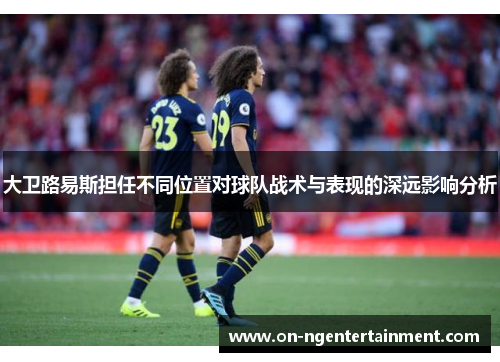 大卫路易斯担任不同位置对球队战术与表现的深远影响分析