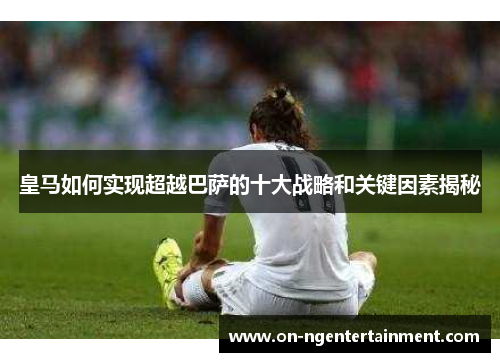 皇马如何实现超越巴萨的十大战略和关键因素揭秘