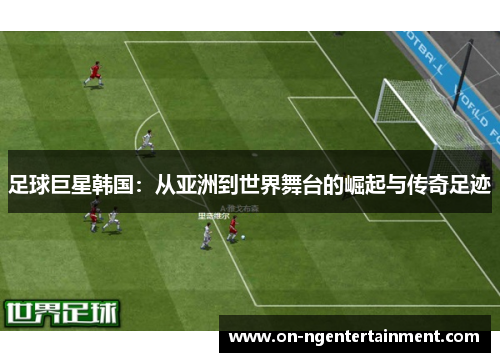 足球巨星韩国:从亚洲到世界舞台的崛起与传奇足迹 足球巨星韩国:从亚洲到世界舞台的崛起与传奇足迹