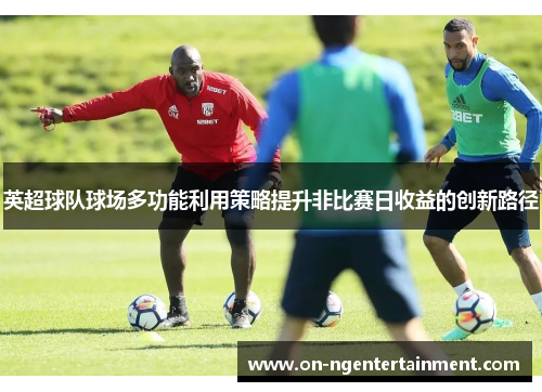 英超球队球场多功能利用策略提升非比赛日收益的创新路径 英超球队球场多功能利用策略提升非比赛日收益的创新路径
