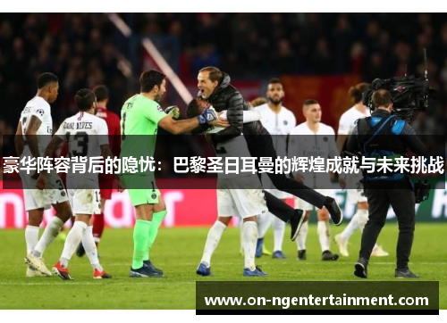 豪华阵容背后的隐忧：巴黎圣日耳曼的辉煌成就与未来挑战