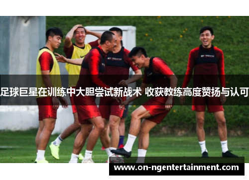 足球巨星在训练中大胆尝试新战术 收获教练高度赞扬与认可
