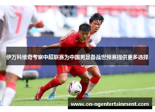 伊万科维奇考察中超联赛为中国男足备战世预赛提供更多选择 伊万科维奇考察中超联赛为中国男足备战世预赛提供更多选择
